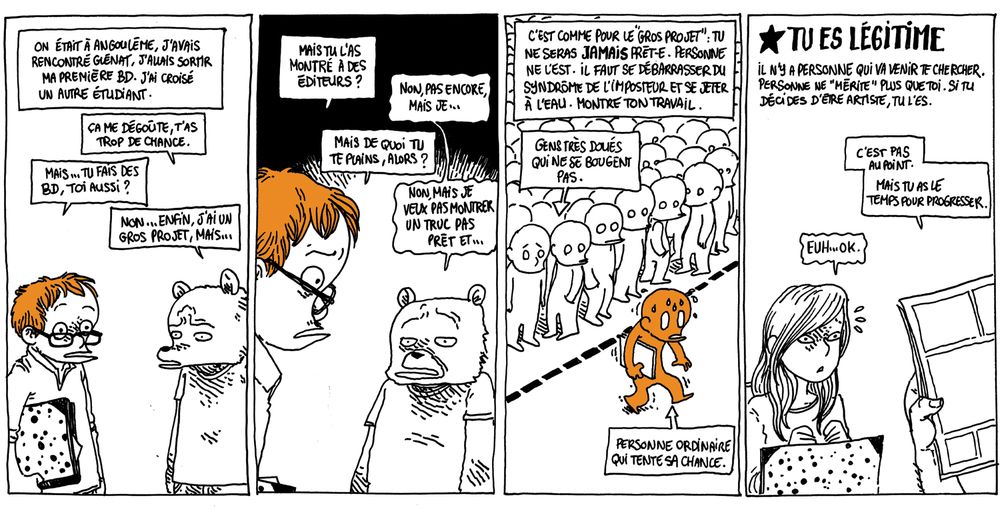 Texte off: On était à Angoulême, j'avais rencontré Glénat, j'allais sortir ma première BD. J'ai croisé un autre étudiant.

Boulet, carton sous le bras, rencontre un étudiant (représenté en ours)
L'ours: "Ça me dégoûte, tu as trop de chance."
Boulet: "Mais... Tu fais des BD toi aussi ?"
L'Ours: "Non... Enfin, j'ai un gros projet, mais..."

Boulet: "Mais tu l'as montré à des éditeurs ?"
L'Ours: "Non pas encore, mais je..."
Boulet: "Mais de quoi tu te plains, alors ?"
L'Ours: "Non mais je ne veux pas montrer un truc pas prêt et..."

Texte off: "C'est comme pour le "gros projet": tu ne seras JAMAIS prêt-e. Personne ne l'est. Il faut se débarrasser du syndrome de l'imposteur et se jeter à l'eau. Montre ton travail."

L'image montre une foule tassée derrière des pointillés au sol, avec une seul personne tremblante qui ose traverser, carton sous le bras.
Bulle pointant sur la foule: "Gens très doués qui ne se bougent pas"
Bulle pointant sur la personne seule: "Personne ordinaire qui tente sa chance"

Texte off: TU ES LÉGITIME, il n'y a personne qui va venir te chercher, personne ne "mérite" plus que toi. Si tu décides d'être artiste, tu l'es.*

On voit une jeune femme montrer ses pages à un éditeur (dont on ne voit que les mains qui tiennent la BD)
L'éditeur: "Ce n'est pas au point. Mais tu as le temps pour progresser."
Une jeune artiste: "Heu... Ok."

*(Ajout qui n'est pas dans la BD: sauf si tu fais de la BD avec de l'I.A. Si tu penses que tu as le droit de piller mécaniquement le travail des autres, rien de ce que tu racontes n'a d'importance. Tu es un parasite. Va te faire cuire le cul en enfer, et en route, réfléchis à tes choix de vie.)