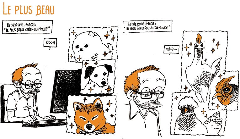 Le Plus Beau
Boulet est à son bureau, il a tapé une recherche image "Le plus beau chien du monde" et pousse un grand "Oooh" admiratif devant des images de chiens.
Il enchaîne sur "Le plus beau poulet du monde" avec le même résultat: un "waw" d'admiration devant de très beaux poulets.