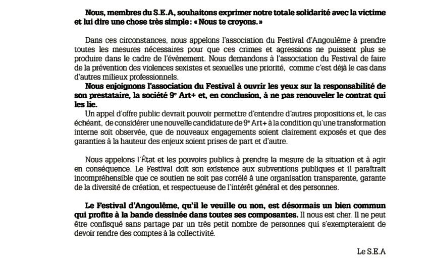 Nous, membres du S.E.A, souhaitons exprimer notre totale solidarité avec la victime et lui dire une chose très simple: «Nous te croyons.»

Dans ces circonstances, nous appelons l’association du Festival d’Angoulême à prendre toutes les mesures nécessaires pour que ces crimes et agressions ne puissent plus se produire dans le cadre de l’évènement. Nous demandons à l’association du Festival de faire de la prévention des violences sexistes et sexuelles une priorité, comme c’est déjà le cas dans d’autres milieux professionnels.

Nous enjoignons l’association du Festival à ouvrir les yeux sur la responsabilité de son prestataire, la société 9e Art+ et, en conclusion, à ne pas renouveler le contrat qui les lie.

Un appel d’offre public devrait pouvoir permettre d’entendre d’autres propositions et, le cas échéant, de considérer une nouvelle candidature de 9e Art+ à la condition qu’une transformation interne soit observée, que de nouveaux engagements soient clairement exposés et que des garanties à la hauteur des enjeux soient prises de part et d’autre.
Nous appelons l’État et les pouvoirs publics à prendre la mesure de la situation et à agir en conséquence. Le Festival doit son existence aux subventions publiques et il paraîtrait incompréhensible que ce soutien ne soit pas corrélé à une organisation transparente, garante de la diversité de création, et respectueuse de l’intérêt général et des personnes.

Le Festival d’Angoulême, qu’il le veuille ou non, est désormais un bien commun qui profite à la bande dessinée dans toutes ses composantes. Il nous est cher. Il ne peut être confisqué sans partage par un très petit nombre de personnes qui s’exempteraient de devoir rendre des comptes à la collectivité.

-Le S.E.A