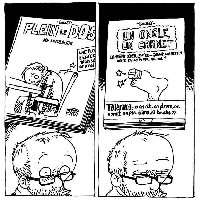 Boulet semble pensif. Au-dessus de sa tête on voit les livres qu'il imagine.
Case 4, le livre en question s'intitule "PLEIN LE DOS - Ma lombalgie". On y voit Boulet vautré douloureusement sur son bureau. La légende (tronquée) annonce: "Une plongée dans l'enfer de trois séances de kiné"
Case 5, Boulet plisse les yeux en imaginant "UN ONGLE, UN CARNET" où l'on voit un pied dont le gros orteil est pansé. Le sous-titre annonce : "Comment lever le pied... Quand on ne peut même pas le poser au sol ?" et un bandeau Télérama dit : "On rit, on pleure, on vomit un peu dans sa bouche"