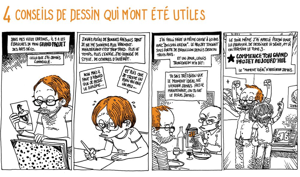 4 Conseils de dessin qui m'ont été utiles

On voit Boulet sortir un vieux dessin d'un carton.
Texte off: Dans mes vieux cartons, il y a les ébauches de mon GRAND PROJET des Arts Décos. Celui que je n'ai jamais commencé.

Texte off: J'avais plein de bonnes raisons dont je ne me souviens plus vraiment. Maintenant c'est trop tard. Plus le temps, plus l'envie, j'ai changé de style, de centres d'intérêt.
Boulet (la vingtaine) est à son bureau en train de dessiner: "Non mais il faut d'abord que je passe le diplôme, et plus que je trouve un plan qui paie un peu..."

Texte off: J'ai failli faire la même chose à 40 ans avec "Bolchoi Arena". Le projet stagnait sous forme de brouillon depuis deux ou trois ans. Et un jour, Lewis Trondheim m'a dit:

Lewis (à table avec Boulet, regardant son carnet de brouillon): "Tu sais très bien que le moment idéal ne viendra jamais. Fais-le maintenant ou tu ne le feras jamais."

Texte off: "Le soir même, j'ai appelé Aseyn pour lui proposer de dessiner la série, et là on termine le tome 3.
COMMENCE TON GRAND PROJET AUJOURD'HUI - Le "moment idéal" n'arrivera jamais.
(on voit Boulet et Aseyn lever les bras triomphalement)