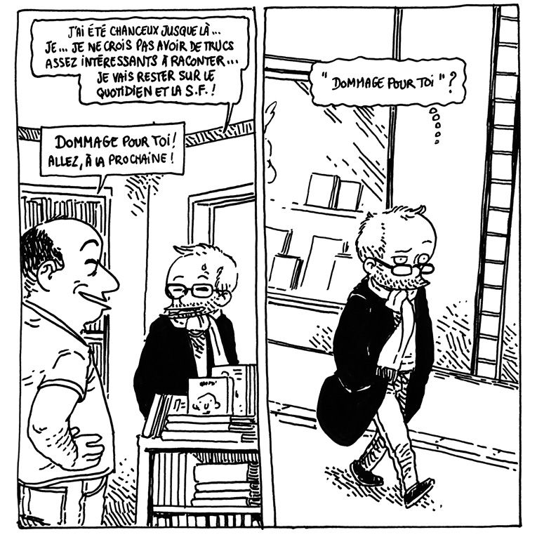Retour à la discussion avec le libraire.
Boulet (un peu gêné): "J'ai été chanceux jusque là... Je... Je ne crois pas avoir de trucs assez intéressants à raconter... Je vais rester sur le quotidien et la S.F. !"
Le libraire: "Dommage pour toi ! Allez, à la prochaine !"

Dans la dernière case, Boulet marche dans la rue en repensant à la conversation. "Dommage pour toi" ?