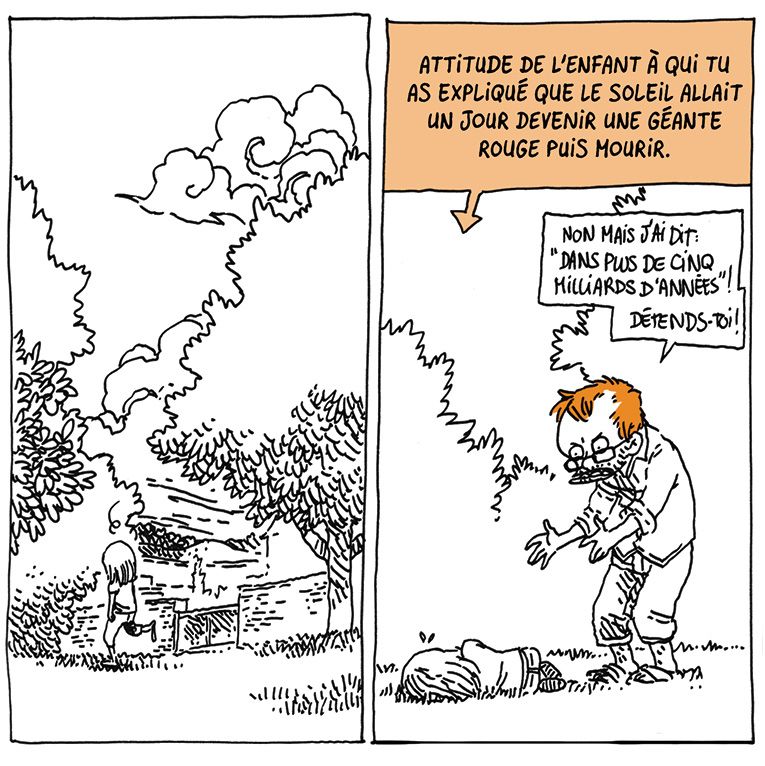 Nièce erre dans le jardin le lendemain, toujours en proie à cette mélancolie mystérieuse.
On la voit ensuite s'allonger dans l'herbe, recroquevillée.
Boulet se tient à côté d'elle, l'air agacé.

Texte off pointant vers elle: "Attitude de l'enfant à qui tu as expliqué que le soleil allait un jour devenir une géante rouge puis mourir."
Boulet: "Non mais j'ai dit "dans plus de cinq milliards d'années" ! Détends toi !