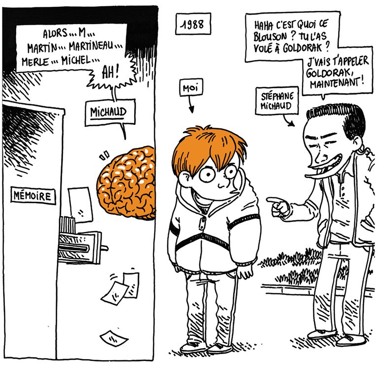 Le cerveau se met à fouiller dans les archives de la mémoire, en faisant voler des fiches au passage.
Cerveau: "Alors, M... Martin... Martineau... Merle... Michel... AH ! MICHAUD"

On voit un souvenir de 1988. Boulet enfant porte un gros anorak, et derrière lui un enfant plus grand le pointe du doigt en rigolant.
Michaud: "Haha c'est quoi ce blouson ? Tu l'as volé à Goldorak ?" J'vais t'appeler Goldorak, maintenant !"