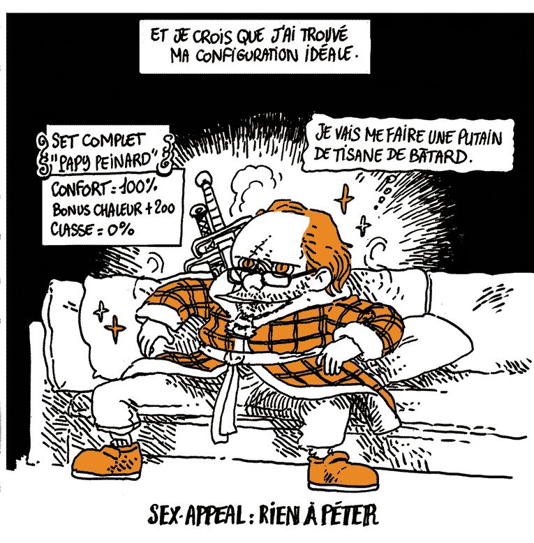 Texte off: Et je crois que j'ai trouvé ma configuration idéale.
(Boulet est vautré sur le canapé, jambe écartées. Il porte le pantalon de yoga, les pantoufles et la robe de chambre. Il a l'aspect de Geralt de Riv dans "Witcher", avec les cheveux en arrière, des yeux de chat, une cicatrice sur le visage, un pendentif de loup autour du cou, et deux énormes épées dans le dos.

SET COMPLET "PAPY PEINARD": Confort +100, Bonus chaleur +200, Classe: 0%
SEX-APPEAL: RIEN A PÉTER

Boulet (in petto): "Je vais me faire une putain de tisane de bâtard."
