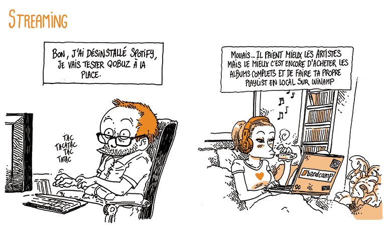 Streaming - Boulet est à son bureau en train de taper sur son clavier.
Boulet "Bon, j'ai désinstallé Spotify, je vais tester Qobuz à la place"
Case 2, une fille lui répond. Elle a un look hipster, des écouteurs, une vapoteuse, et a son laptop avec un logo "Bandcamp" sur les genoux.
La fille: "Mouais… Ils paient mieux les artistes mais le mieux c'est encore d'acheter des albums complets et de faire ta propre playlist en local sur Winamp"