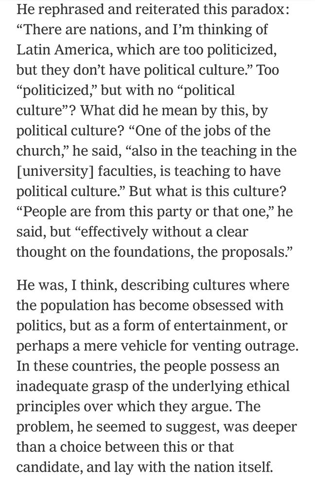 He rephrased and reiterated this paradox: "There are nations, and I'm thinking of Latin America, which are too politicized,
but they don't have political culture." Too "politicized," but with no "political culture"? What did he mean by this, by political culture? "One of the jobs of the church," he said, "also in the teaching in the [university] faculties, is teaching to have
political culture." But what is this culture? "People are from this party or that one," he said, but "effectively without a clear
thought on the foundations, the proposals." He was, I think, describing cultures where the population has become obsessed with politics, but as a form of entertainment, or
perhaps a mere vehicle for venting outrage. In these countries, the people possess an inadequate grasp of the underlying ethical principles over which they argue. The problem, he seemed to suggest, was deeper than a choice between this or that
candidate, and lay with the nation itself.
