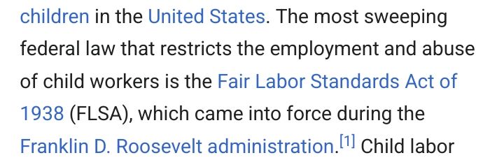 From wikipedia: "The most sweeping federal law that restricts the employment and abuse of child workers is the Fair Labor Standards Act of 1938 (FLSA), which came into force during the Franklin D. Roosevelt administration."