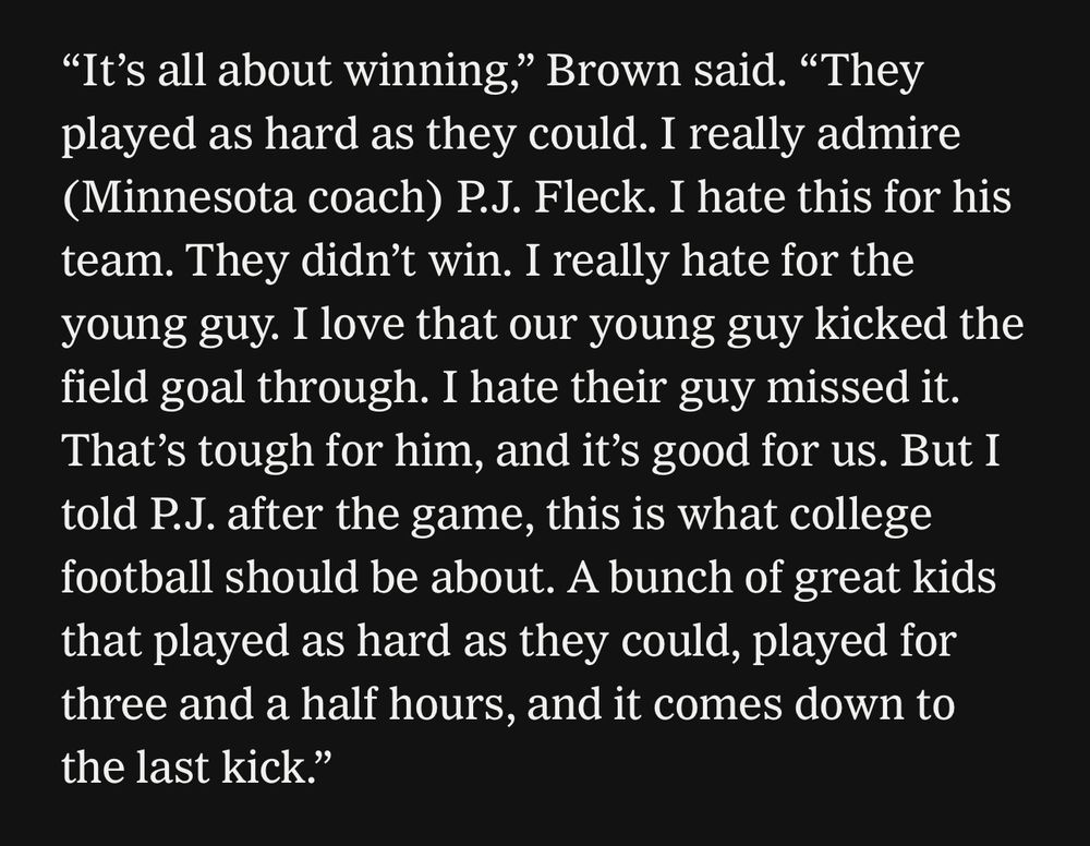 “It’s all about winning,” Brown said. “They played as hard as they could. I really admire (Minnesota coach) P.J. Fleck. I hate this for his team. They didn’t win. I really hate for the young guy. I love that our young guy kicked the field goal through. I hate their guy missed it. That’s tough for him, and it’s good for us. But I told P.J. after the game, this is what college football should be about. A bunch of great kids that played as hard as they could, played for three and a half hours, and it comes down to the last kick.”