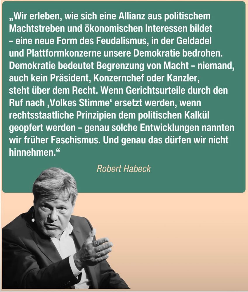 Ein Bild mit Robert Habeck und folgendem Zitat: wir erleben, wie sich eine Allianz aus politische Macht Und ökonomischen Interessen bildet eine neue Form des Feudalismus, in der Geldadel und Plattform Konzerne unsere Demokratie bedrohen. Demokratie bedeutet Begrenzung von Macht. Niemand, auch kein Präsident,  Konzernchef oder Kanzler, steht über dem Recht. wenn Gerichtsurteile durch den Ruf nach Volkes Stimme wenn rechtsstaatliche geopfert werden, Faschismus. Und genau das dürfen wir nicht hinnehmen.