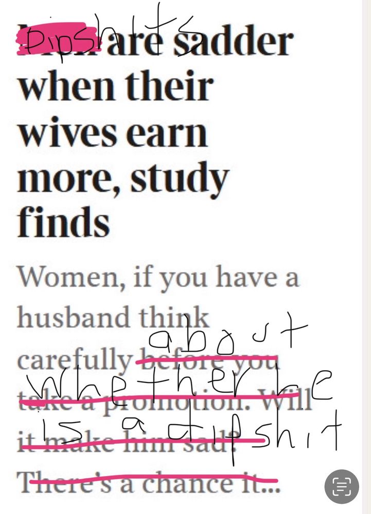 Original title is “Men are sadder when their wives earn more, a study finds” followed by “Women, if you have a husband think carefully before you take a promotion. Will it make him sad?” 

Certain words have been crossed out and rewritten so it actually reads: “Dipshits are sadder when their wives earn more, study finds. Women, if you have a husband think carefully about whether he is a dipshit.”