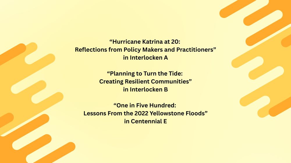 Yellow background with text that reads “Hurricane Katrina at 20: Reflections from Policy Makers and Practitioners” in Interlocken A; “Planning to Turn the Tide: Creating Resilient Communities” in Interlocken B; “One in Five Hundred: Lessons From the 2022 Yellowstone Floods” in Centennial E
