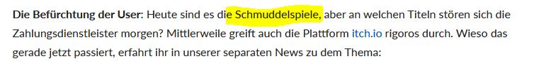 Ausschnitt aus dem Gamestar Artike mit folgendem Text:

"Die Befürchtung der User: Heute sind es die Schmuddelspiele, aber an welchen Titeln stören sich die Zahlungsdienstleister morgen? Mittlerweile greift auch die Plattform itch.io rigoros durch. Wieso das gerade jetzt passiert, erfahrt ihr in unserer separaten News zu dem Thema:"