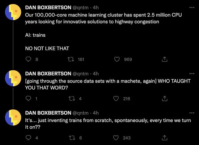 DAN BOXBERTSON @qntm 
Our 100,000-core machine learning cluster has spent 2.5 million CPU years looking for innovative solutions to highway congestion
...
Al: trains
NO NOT LIKE THAT

DAN BOXBERTSON @qntm 
[going through the source data sets with a machete, again] WHO TAUGHT YOU THAT WORD?

DAN BOXBERTSON @qntm . 4h
It's... just inventing trains from scratch, spontaneously, every time we turn it on??
