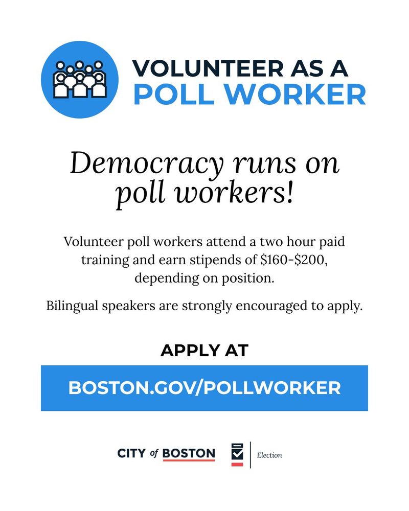 Text: Volunteer as a Poll Worker

Democracy runs on poll workers!

Volunteer Poll Workers attend a two hour paid training and earn stipends of $160-$200, depending on position.

Bilingual Speakers are strongly encouraged to apply.

Apply at Boston.gov/pollworker