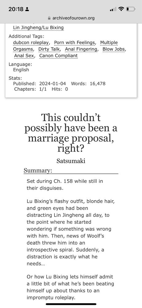 A photo of the fic on AO3. It says:

Lin Jingheng/Lu Bixing

Additional Tags: dubcon roleplay, Porn with Feelings, Multiple Orgasms, Dirty Talk, Anal Fingering, Blow Jobs, Anal Sex, Canon Compliant 

Language: English
Stats: Published: 2024-01-04 Words: 16,478, Chapters 1/1 Hits: 0 

“This couldn’t possibly have been a marriage proposal, right?” By Satsumaki

Summary:

Set during Ch. 158 while still in their disguises.

Lu Bixing’s flashy outfit, blonde hair, and green eyes had been distracting Lin Jingheng all day, to the point where he started wondering if something was wrong with him. Then, news of Woolf’s death threw him into an introspective spiral. Suddenly, a distraction is exactly what he needs…

Or how Lu Bixing lets himself admit a little bit of what he’s been beating himself up about thanks to an impromptu roleplay.