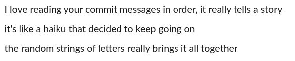 screenshot of text:

```
I love reading your commit messages in order, it really tells a story
it's like a haiku that decided to keep going on
the random strings of letters really brings it all together
```