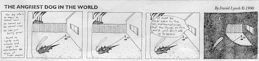 The Angriest Dog in the World by David Lynch (1990)

The dog who is so angry he cannot move. He cannot eat. He cannot sleep. He can just barely growl. Bound so tightly with tension and anger, he approaches the state of rigor mortis.

A dog growls

A dog growls

It must be clear even to the non-mathematician that the things in this world just don't add up to beans.

A dog growls (in the dark)
