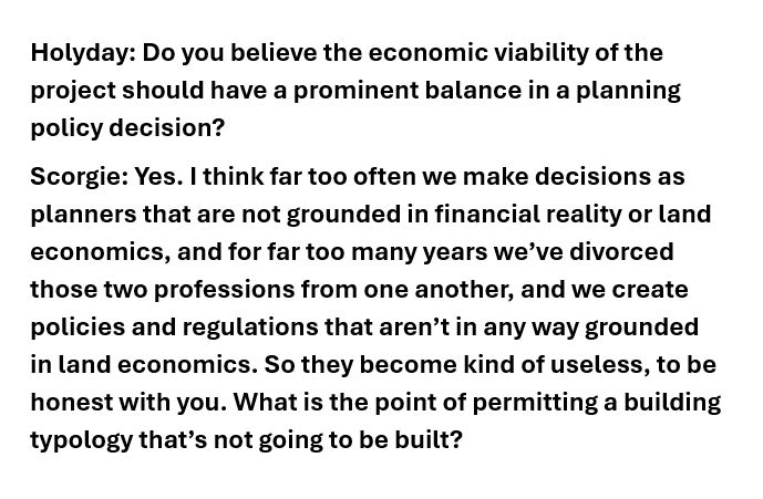 Holyday: Do you believe the economic viability of the project should have a prominent balance in a planning policy decision?
Scorgie: Yes. I think far too often we make decisions as planners that are not grounded in financial reality or land economics, and for far too many years we’ve divorced those two professions from one another, and we create policies and regulations that aren’t in any way grounded in land economics. So they become kind of useless, to be honest with you. What is the point of permitting a building typology that’s not going to be built?