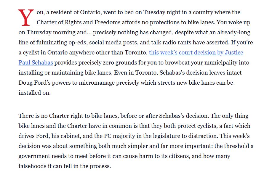 You, a resident of Ontario, went to bed on Tuesday night in a country where the Charter of Rights and Freedoms affords no protections to bike lanes. You woke up on Thursday morning and… precisely nothing has changed, despite what an already-long line of fulminating op-eds, social media posts, and talk radio rants have asserted. If you’re a cyclist in Ontario anywhere other than Toronto, this week’s court decision by Justice Paul Schabas provides precisely zero grounds for you to browbeat your municipality into installing or maintaining bike lanes. Even in Toronto, Schabas’s decision leaves intact Doug Ford’s powers to micromanage precisely which streets new bike lanes can be installed on.

There is no Charter right to bike lanes, before or after Schabas’s decision. The only thing bike lanes and the Charter have in common is that they both protect cyclists, a fact which drives Ford, his cabinet, and the PC majority in the legislature to distraction. This week’s decision was about something both much simpler and far more important: the threshold a government needs to meet before it can cause harm to its citizens, and how many falsehoods it can tell in the process.