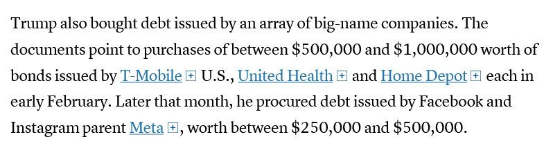 Trump also bought debt issued by an array of big-name companies. The documents point to purchases of between $500,000 and $1,000,000 worth of bonds issued by T-Mobile U.S., United Health and Home Depot each in early February. Later that month, he procured debt issued by Facebook and Instagram parent Meta, worth between $250,000 and $500,000.