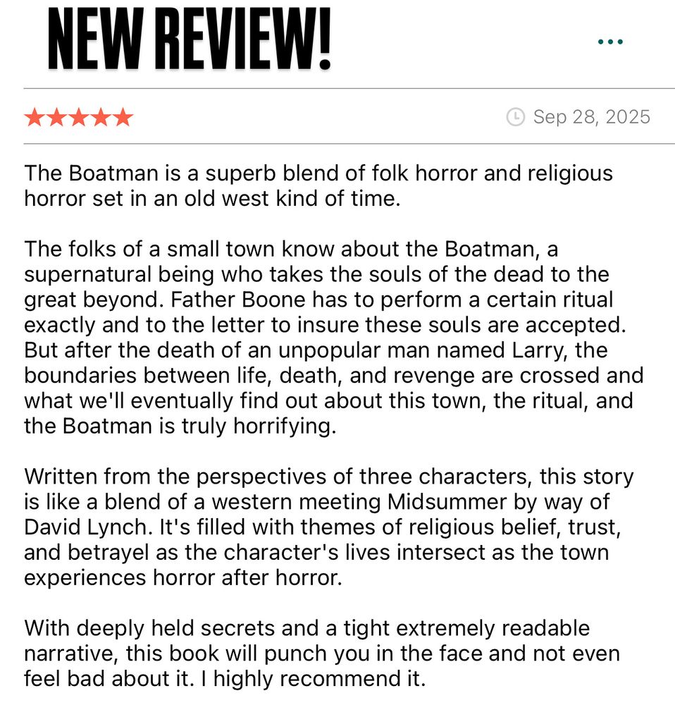NEW REVIEW!
Sep 28, 2025
The Boatman is a superb blend of folk horror and religious horror set in an old west kind of time.
The folks of a small town know about the Boatman, a supernatural being who takes the souls of the dead to the great beyond. Father Boone has to perform a certain ritual exactly and to the letter to insure these souls are accepted.
But after the death of an unpopular man named Larry, the boundaries between life, death, and revenge are crossed and what we'll eventually find out about this town, the ritual, and the Boatman is truly horrifying.
Written from the perspectives of three characters, this story is like a blend of a western meeting Midsummer by way of David Lynch. It's filled with themes of religious belief, trust, and betrayel as the character's lives intersect as the town experiences horror after horror.
With deeply held secrets and a tight extremely readable narrative, this book will punch you in the face and not even feel bad about it. I highly recommend it.