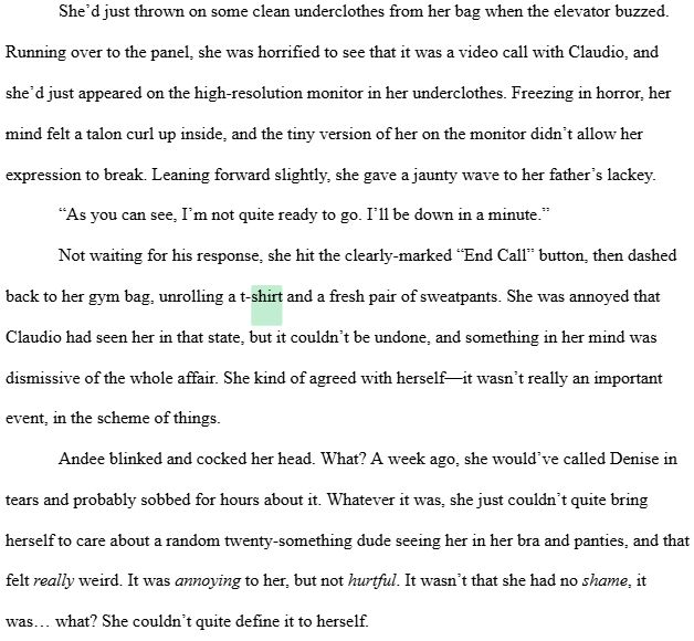 A screenshot of a word processor, with the word "shirt" highlighted in pastel green. The text reads as follows: 

She’d just thrown on some clean underclothes from her bag when the elevator buzzed. Running over to the panel, she was horrified to see that it was a video call with Claudio, and she’d just appeared on the high-resolution monitor in her underclothes. Freezing in horror, her mind felt a talon curl up inside, and the tiny version of her on the monitor didn’t allow her expression to break. Leaning forward slightly, she gave a jaunty wave to her father’s lackey.
“As you can see, I’m not quite ready to go. I’ll be down in a minute.”
Not waiting for his response, she hit the clearly-marked “End Call” button, then dashed back to her gym bag, unrolling a t-shirt and a fresh pair of sweatpants. She was annoyed that Claudio had seen her in that state, but it couldn’t be undone, and something in her mind was dismissive of the whole affair. She kind of agreed with herself—it wasn’t really an important event, in the scheme of things.
Andee blinked and cocked her head. What? A week ago, she would’ve called Denise in tears and probably sobbed for hours about it. Whatever it was, she just couldn’t quite bring herself to care about a random twenty-something dude seeing her in her bra and panties, and that felt really weird. It was annoying to her, but not hurtful. It wasn’t that she had no shame, it was… what? She couldn’t quite define it to herself. 