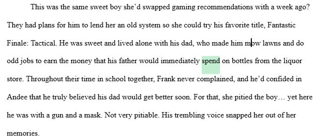 A screenshot of a word processor, with the word "spend" highlighted in pastel green. The text reads as follows: 

This was the same sweet boy she’d swapped gaming recommendations with a week ago? They had plans for him to lend her an old system so she could try his favorite title, Fantastic Finale: Tactical. He was sweet and lived alone with his dad, who made him mow lawns and do odd jobs to earn the money that his father would immediately spend on bottles from the liquor store. Throughout their time in school together, Frank never complained, and he’d confided in Andee that he truly believed his dad would get better soon. For that, she pitied the boy… yet here he was with a gun and a mask. Not very pitiable. His trembling voice snapped her out of her memories.