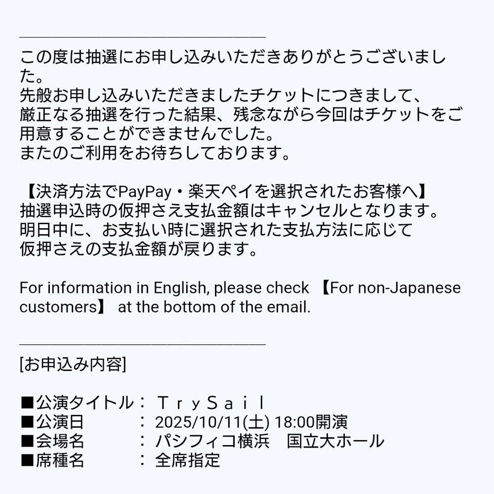 この度は抽選にお申し込みいただきありがとうございました。
先般お申し込みいただきましたチケットにつきまして、
厳正なる抽選を行った結果、残念ながら今回はチケットをご用意することができませんでした。
またのご利用をお待ちしております。

【決済方法でPayPay・楽天ペイを選択されたお客様へ】
抽選申込時の仮押さえ支払金額はキャンセルとなります。
明日中に、お支払い時に選択された支払方法に応じて
仮押さえの支払金額が戻ります。

For information in English, please check 【For non-Japanese customers】 at the bottom of the email.

[お申込み内容]

■公演タイトル： ＴｒｙＳａｉｌ
■公演日　　　： 2025/10/11(土) 18:00開演
■会場名　　　： パシフィコ横浜　国立大ホール
■席種名　　　： 全席指定