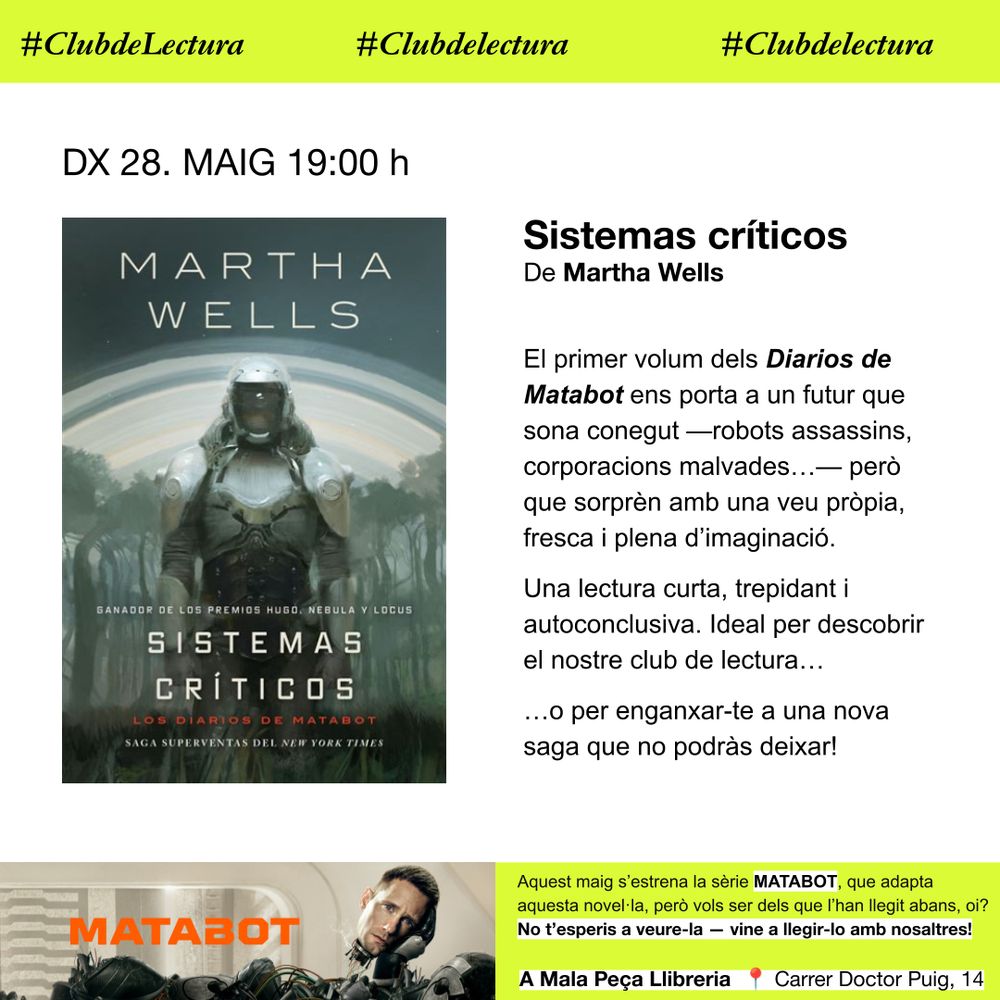 Cartell del club de lectura, amb fons blanc i destacats grocs amb la portada del llibre. Diu:
Club de lectura: DX 28. MAIG 19:00 h
Sistemas críticos
De Martha Wells

El primer volum dels Diarios de Matabot ens porta a un futur que sona conegut —robots assassins, corporacions malvades…— però que sorprèn amb una veu pròpia, fresca i plena d’imaginació.
Una lectura curta, trepidant i autoconclusiva. Ideal per descobrir el nostre club de lectura…
…o per enganxar-te a una nova saga que no podràs deixar!

I una faixa al peu amb una imatge promocional de la sèrie que diu:
Aquest maig s’estrena la sèrie MATABOT, que adapta aquesta novel·la, però vols ser dels que l’han llegit abans, oi? No t’esperis a veure-la — vine a llegir-lo amb nosaltres!

A Mala Peça Llibreria  📍 Carrer Doctor Puig, 14, Sabadell