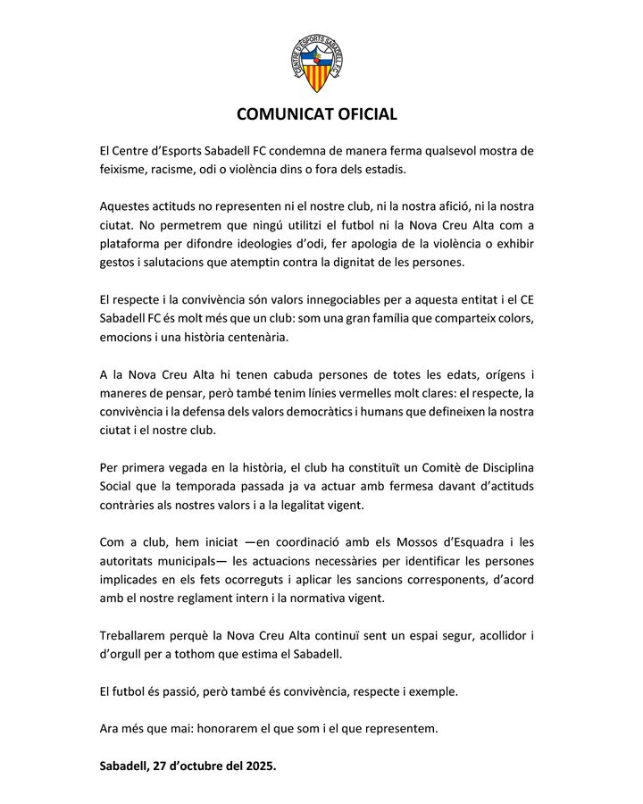 COMUNICAT OFICIAL
El Centre d'Esports Sabadell FC condemna de manera ferma qualsevol mostra de feixisme, racisme, odi o violència dins o fora dels estadis.
Aquestes actituds no representen ni el nostre club, ni la nostra afició, ni la nostra ciutat. No
permetrem que ningú utilitzi el futbol ni la Nova Creu Alta com a plataforma per difondre ideologies d'odi, fer apologia de la violència o exhibir gestos i salutacions que atemptin contra la dignitat de les persones.
El respecte i la convivència són valors innegociables per a aquesta entitat i el CE
Sabadell FC és molt més que un club: som una gran família que comparteix colors, emocions i una historia centenaria.
A la Nova Creu Alta hi tenen cabuda persones de totes les edats, origens i maneres de pensar, però també tenim línies vermelles molt clares: el respecte, la convivència i la defensa dels valors democràtics i humans que defineixen la nostra ciutat i el nostre club.
Per primera vegada en la historia, el club ha constituit un Comitè de Disciplina Social que la temporada passada ja va actuar amb fermesa davant d'actituds contraries als nostres valors i a la legalitat vigent.
Com a club, hem iniciat —en coordinació amb els Mossos d'Esquadra i les autoritats municipals- les actuacions necessaries per identificar les persones implicades en els fets ocorreguts i aplicar les sancions corresponents, d'acord
amb el nostre reglament intern i la normativa vigent.
Treballarem perquè la Nova Creu Alta continui sent un espai segur, acollidor i d'orgull per a tothom que estima el Sabadell.
El futbol és passió, però també és convivència, respecte i exemple.
Ara més que mai: honorarem el que som i el que representem.
Sabadell, 27 d'octubre del 2025.