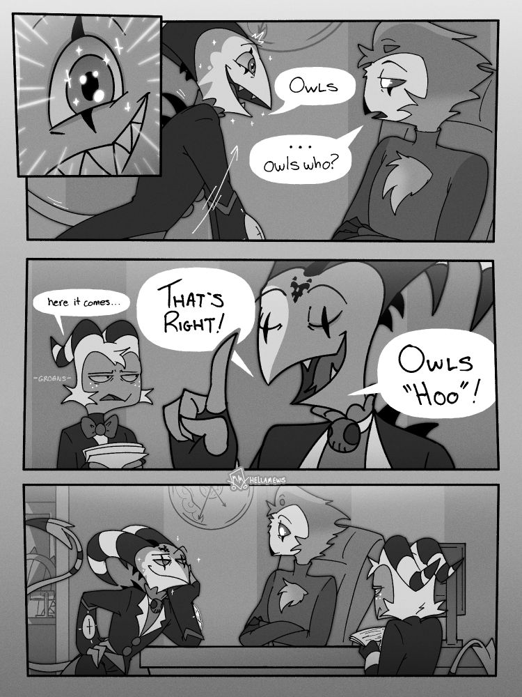 Comic Page 2/3

Panel 1: A closeup of Blitz's excited & glittering eyes, activated by Stolas continuing the joke.
Panel 2: Blitz excitedly lifts himself up against the desk, putting him eye level with Stolas. Blitz says: "Owls". Stolas, with a deadpan expression, responds: "Owls who?"
Panel 3: Moxxie is still in the distance, holding paper. He looks like he's bracing for impact as he says "Here it comes..." with a groan. Blitz lifts his right hand, index finger pointed at the sky, looks smug as he responds "That's right! Owls 'hoo'!"
Panel 4: Silence. Blitz leans proudly on the desk on his left elbow, his right hand propped on his hip. His tail is lifted equally as proudly, and he eyes Stolas, who looks surprised, with a cocked eyebrow. Moxxie tiredly stares at Blitz, who does not acknowledge him.