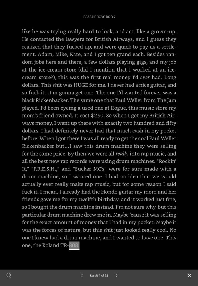 BEASTIE BOYS BOOK
like he was trying really hard to look, and act, like a grown-up.
He contacted the lawyers for British Airways, and I guess they realized that they fucked up, and were quick to pay us a settle-ment. Adam, Mike, Kate, and I got ten grand each. Besides random jobs here and there, a few dollars playing gigs, and my job at the ice-cream store (did I mention that I worked at an ice-cream store?), this was the first real money I'd ever had. Long dollars. This shit was HUGE for me. I never had a nice guitar, and so fuck it...I'm gonna get one. The one I'd wanted forever was a black Rickenbacker. The same one that Paul Weller from The Jam played. I'd been eyeing a used one at Rogue, this music store my mom's friend owned. It cost $250. So when I got my British Airways money, I went up there with exactly two hundred and fifty dollars. I had definitely never had that much cash in my pocket before. When I got there I was all ready to get the cool Paul Weller Rickenbacker but...I saw this drum machine they were selling for the same price. By then we were all really into rap music, and all the best new rap records were using drum machines. "Rockin' It," "F.R.E.S.H.," and "Sucker MC's" were for sure made with a drum machine, so I wanted one. I had no idea that we would actually ever really make rap music, but for some reason I said fuck it. I mean, I already had the Hondo guitar my mom and her friends gave me for my twelfth birthday, and it worked just fine, so I bought the drum machine instead. I'm not sure why, but this particular drum machine drew me in. Maybe 'cause it was selling for the exact amount of money that I had in my pocket. Maybe it was the forces of nature, but this shit just looked really cool. No one I knew had a drum machine, and I wanted to have one. This one, the Roland TR-808
く