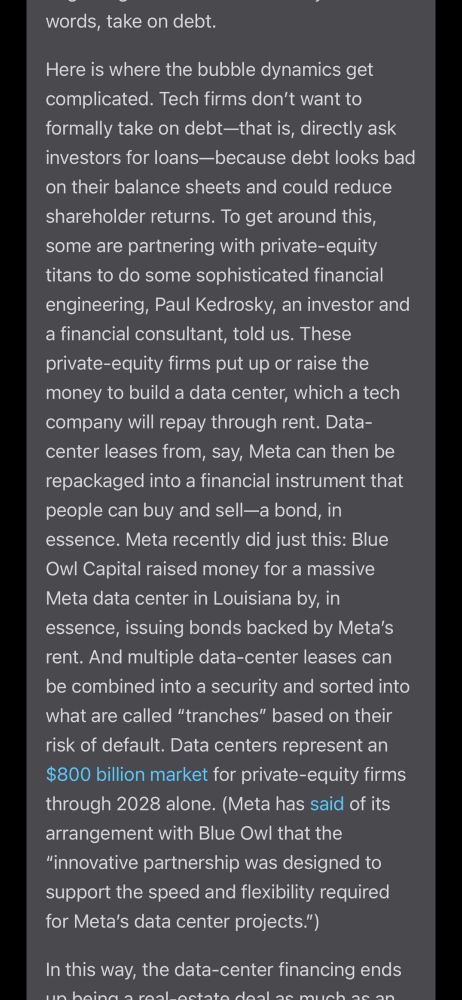words, take on debt.
Here is where the bubble dynamics get complicated. Tech firms don't want to formally take on debt-that is, directly ask investors for loans-because debt looks bad on their balance sheets and could reduce shareholder returns. To get around this, some are partnering with private-equity titans to do some sophisticated financial engineering, Paul Kedrosky, an investor and a financial consultant, told us. These private-equity firms put up or raise the money to build a data center, which a tech company will repay through rent. Data-center leases from, say, Meta can then be repackaged into a financial instrument that people can buy and sell—a bond, in essence. Meta recently did just this: Blue Owl Capital raised money for a massive Meta data center in Louisiana by, in essence, issuing bonds backed by Meta's rent. And multiple data-center leases can be combined into a security and sorted into what are called "tranches" based on their risk of default. Data centers represent an $800 billion market for private-equity firms through 2028 alone. (Meta has said of its arrangement with Blue Owl that the
"innovative partnership was designed to support the speed and flexibility required for Meta's data center projects.")
In this way, the data-center financing ends