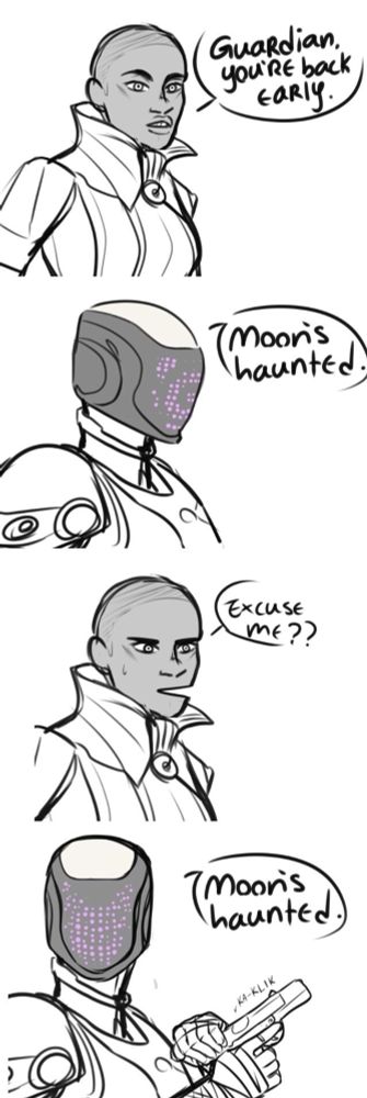 Ikora: GuaRdian, you'RE back EaRly.
Guardian: Moon's haunted.
Ikora: EXCUSE mE??
Guardian ( chambers round in pistol ): Moon’s haunted.