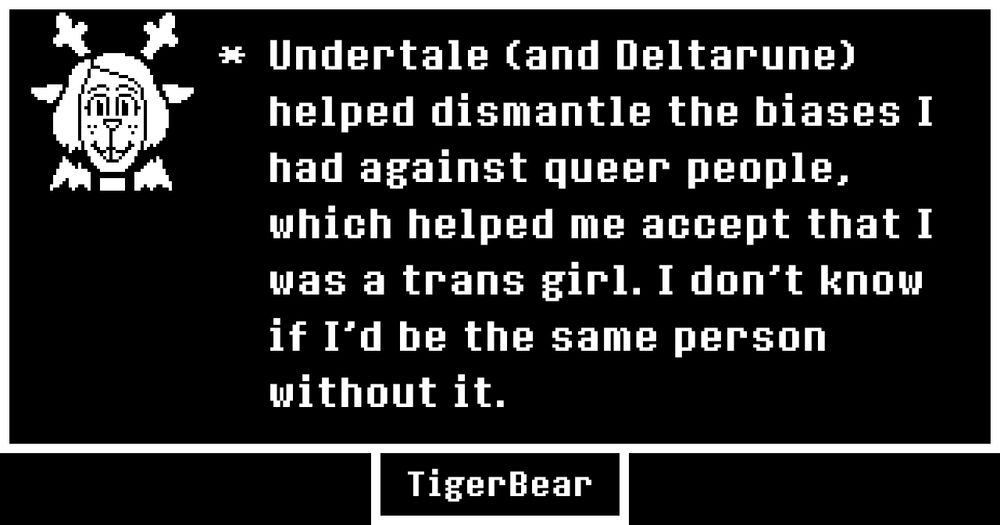 "Undertale (and Deltarune) helped dismantle the biases I had against queer people, which helped me accept that I was a trans girl. I don't know if I'd be the same person without it."
Tiger Bear.