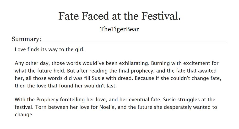 Fate faced at the Festival.
By TheTigerBear

Summary:

    Love finds its way to the girl.

    Any other day, those words would’ve been exhilarating. Burning with excitement for what the future held. But after reading the final prophecy and the fate that awaited her, all those words did was fill Susie with dread. Because if she couldn't change fate, then the love that found her wouldn't last.

    With the Prophecy foretelling her love and her eventual fate, Susie struggles at the festival. Torn between her love for Noelle and the future she desperately wanted to change.


