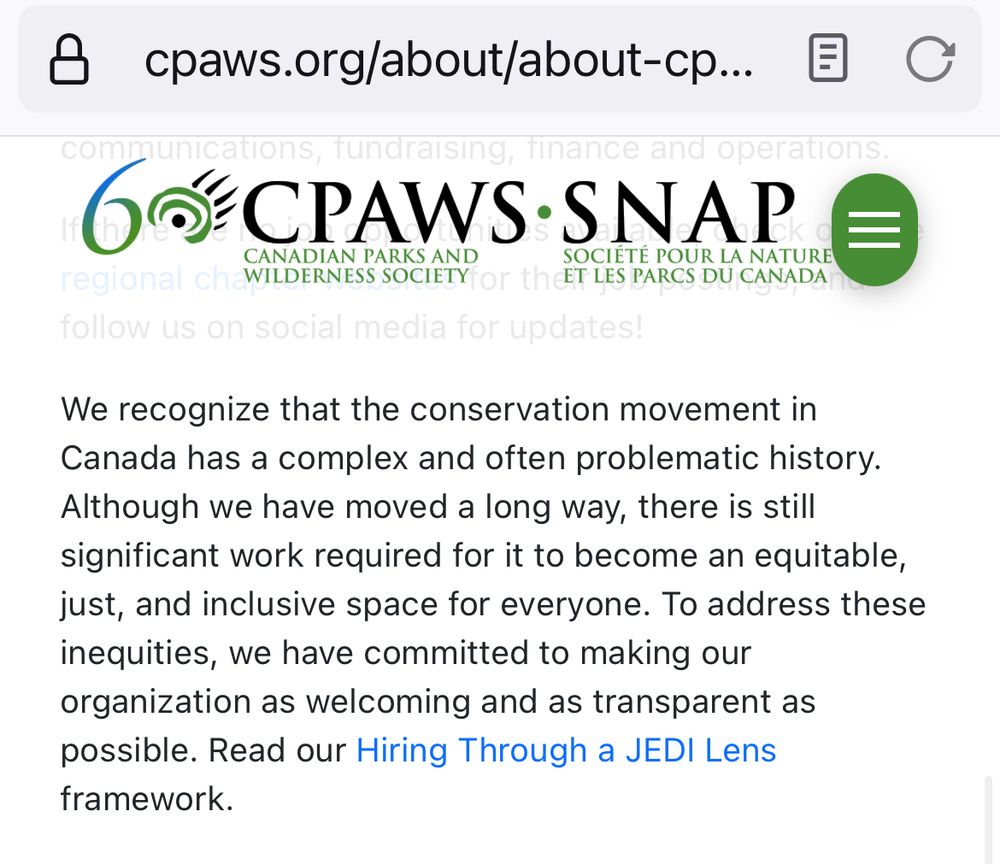 Screenshot from CPAWS’ website about career opportunities. This section says “We recognize that the conservation movement in Canada has a complex and often problematic history. Although we have moved a long way, there is still significant work required for it to become an equitable, just, and inclusive space for everyone. To address these inequities, we have committed to making our organization as welcoming and as transparent as possible. Read our Hiring Through a JEDI Lens”