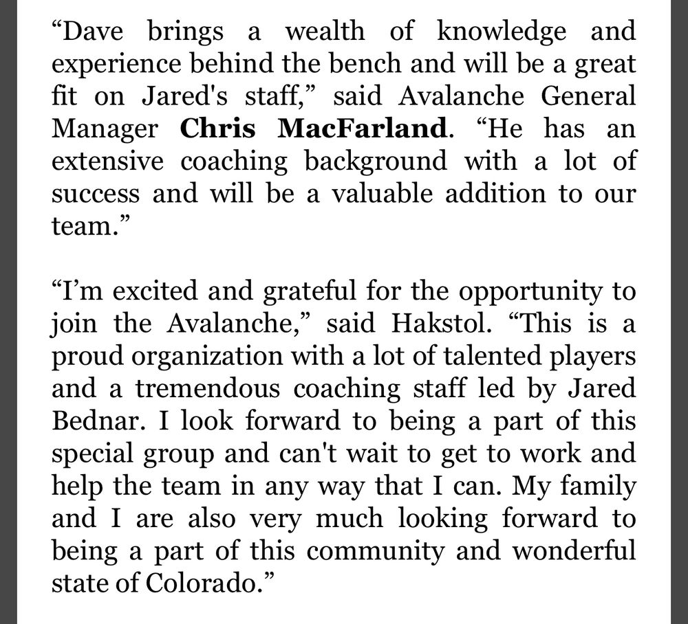“Dave brings a wealth of knowledge and experience behind the bench and will be a great fit on Jared's staff,” said Avalanche General Manager Chris MacFarland. “He has an extensive coaching background with a lot of success and will be a valuable addition to our team.” 
 
“I’m excited and grateful for the opportunity to join the Avalanche,” said Hakstol. “This is a proud organization with a lot of talented players and a tremendous coaching staff led by Jared Bednar. I look forward to being a part of this special group and can't wait to get to work and help the team in any way that I can. My family and I are also very much looking forward to being a part of this community and wonderful state of Colorado.”