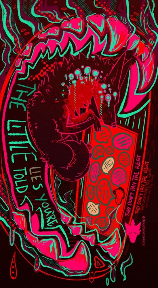 Digital art of a multieyed, blood splattered, partially curled up canine inside a large canine like mouth with the words “The little lies you’re told” inside the mouth in a bright neon blue-green. The letters T, H, E from “the” and the Y from “they” are darkened and the letters L, I, E from “lies” are discolored. Putting them together by how they are color coded gets you “they lie”. There is a red door covered in unreadable speech bubbles and the words “they don’t pay the rent” beside the door many times.