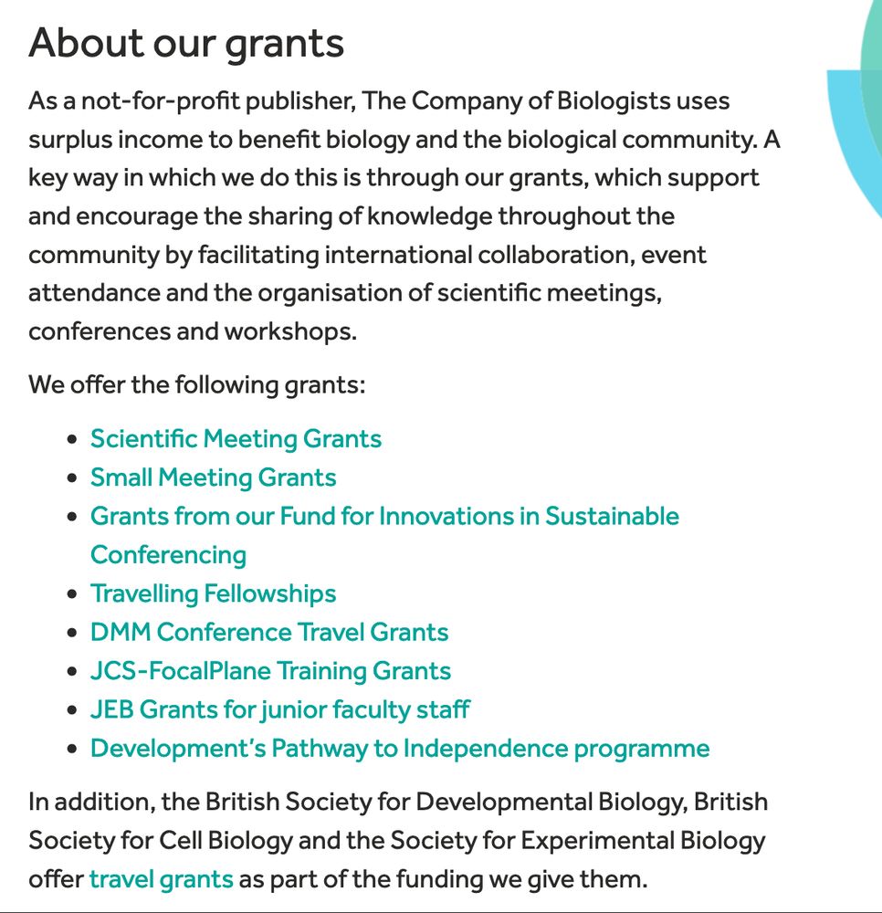 
About our grants

As a not-for-profit publisher, The Company of Biologists uses surplus income to benefit biology and the biological community. A key way in which we do this is through our grants, which support and encourage the sharing of knowledge throughout the community by facilitating international collaboration, event attendance and the organisation of scientific meetings, conferences and workshops.

We offer the following grants:

    Scientific Meeting Grants
    Small Meeting Grants
    Grants from our Fund for Innovations in Sustainable Conferencing
    Travelling Fellowships
    DMM Conference Travel Grants
    JCS-FocalPlane Training Grants
    JEB Grants for junior faculty staff
    Development’s Pathway to Independence programme

In addition, the British Society for Developmental Biology, British Society for Cell Biology and the Society for Experimental Biology offer travel grants as part of the funding we give them.
