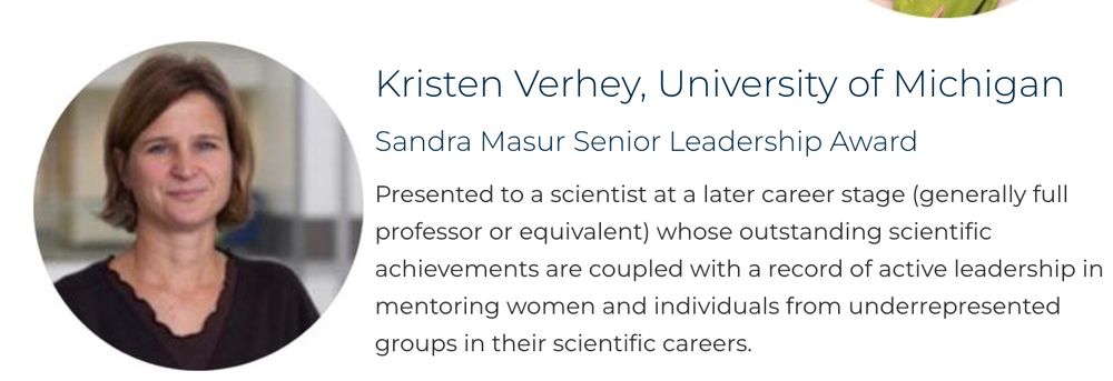 Picture of Kristen Verhey, University of Michigan
Sandra Masur Senior Leadership Award

Presented to a scientist at a later career stage (generally full professor or equivalent) whose outstanding scientific achievements are coupled with a record of active leadership in mentoring women and individuals from underrepresented groups in their scientific careers.