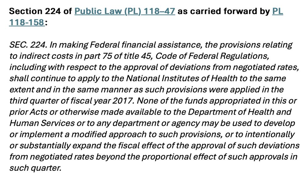 Section 224 of Public Law (PL) 118–47 as carried forward by PL 118-158:   
 
SEC. 224. In making Federal financial assistance, the provisions relating to indirect costs in part 75 of title 45, Code of Federal Regulations, including with respect to the approval of deviations from negotiated rates, shall continue to apply to the National Institutes of Health to the same extent and in the same manner as such provisions were applied in the third quarter of fiscal year 2017. None of the funds appropriated in this or prior Acts or otherwise made available to the Department of Health and Human Services or to any department or agency may be used to develop or implement a modified approach to such provisions, or to intentionally or substantially expand the fiscal effect of the approval of such deviations from negotiated rates beyond the proportional effect of such approvals in such quarter. 