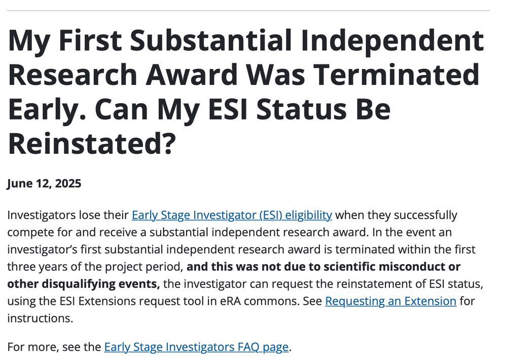 My First Substantial Independent Research Award Was Terminated Early. Can My ESI Status Be Reinstated?
June 12, 2025
Investigators lose their Early Stage Investigator (ESI) eligibility when they successfully compete for and receive a substantial independent research award. In the event an investigator’s first substantial independent research award is terminated within the first three years of the project period, and this was not due to scientific misconduct or other disqualifying events, the investigator can request the reinstatement of ESI status, using the ESI Extensions request tool in eRA commons. See Requesting an Extension for instructions.

For more, see the Early Stage Investigators FAQ page.

