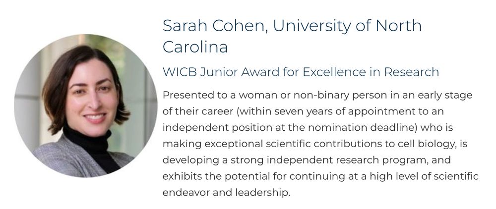 Picture of Sarah plus

Sarah Cohen, University of North Carolina
WICB Junior Award for Excellence in Research

Presented to a woman or non-binary person in an early stage of their career (within seven years of appointment to an independent position at the nomination deadline) who is making exceptional scientific contributions to cell biology, is developing a strong independent research program, and exhibits the potential for continuing at a high level of scientific endeavor and leadership.

