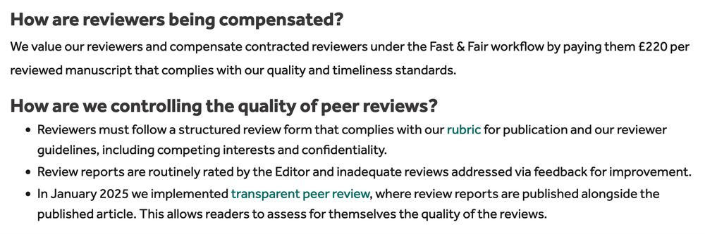 How are reviewers being compensated?

We value our reviewers and compensate contracted reviewers under the Fast & Fair workflow by paying them £220 per reviewed manuscript that complies with our quality and timeliness standards.
How are we controlling the quality of peer reviews?

    Reviewers must follow a structured review form that complies with our rubric for publication and our reviewer guidelines, including competing interests and confidentiality.
    Review reports are routinely rated by the Editor and inadequate reviews addressed via feedback for improvement.
    In January 2025 we implemented transparent peer review, where review reports are published alongside the published article. This allows readers to assess for themselves the quality of the reviews.
