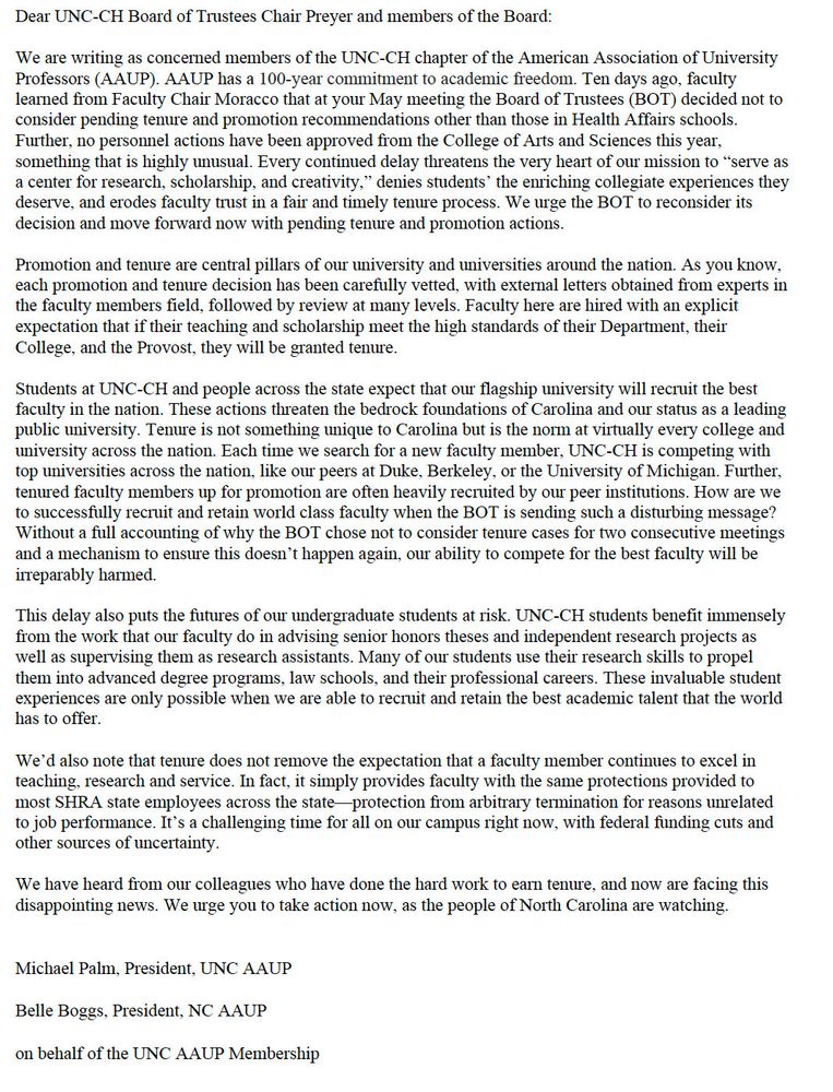 Dear UNC-CH Board of Trustees Chair Preyer and members of the Board:
We are writing as concerned members of the UNC-CH chapter of the American Association of University
Professors (AAUP). AAUP has a 100-year commitment to academic freedom. Ten days ago, faculty
learned from Faculty Chair Moracco that at your May meeting the Board of Trustees (BOT) decided not to
consider pending tenure and promotion recommendations other than those in Health Affairs schools.
Further, no personnel actions have been approved from the College of Arts and Sciences this year,
something that is highly unusual. Every continued delay threatens the very heart of our mission to “serve as
a center for research, scholarship, and creativity,” denies students’ the enriching collegiate experiences they
deserve, and erodes faculty trust in a fair and timely tenure process. We urge the BOT to reconsider its
decision and move forward now with pending tenure and promotion actions.
Promotion and tenure are central pillars of our university and universities around the nation. As you know,
each promotion and tenure decision has been carefully vetted, with external letters obtained from experts in
the faculty members field, followed by review at many levels. Faculty here are hired with an explicit
expectation that if their teaching and scholarship meet the high standards of their Department, their
College, and the Provost, they will be granted tenure.
Students at UNC-CH and people across the state expect that our flagship university will recruit the best
faculty in the nation. These actions threaten the bedrock foundations of Carolina and our status as a leading
public university. Tenure is not something unique to Carolina but is the norm at virtually every college and
university across the nation. Each time we search for a new faculty member, UNC-CH is competing with
top universities across the nation, like our peers at Duke, Berkeley, or the University of Michigan. Further,
tenured faculty members up fo…