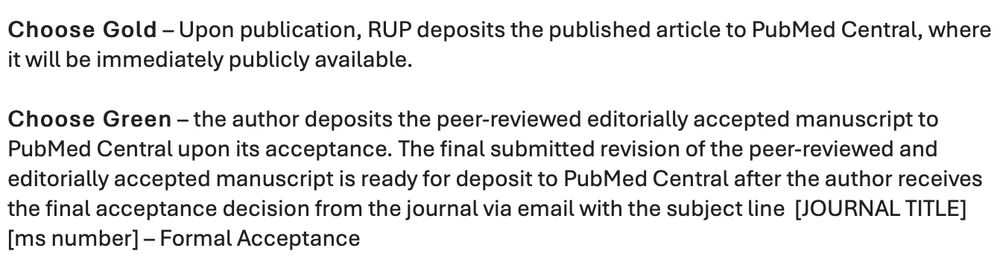 Choose Gold – Upon publication, RUP deposits the published article to PubMed Central, where it will be immediately publicly available. 
 
Choose Green – the author deposits the peer-reviewed editorially accepted manuscript to PubMed Central upon its acceptance. The final submitted revision of the peer-reviewed and editorially accepted manuscript is ready for deposit to PubMed Central after the author receives the final acceptance decision from the journal via email with the subject line  [JOURNAL TITLE] [ms number] – Formal Acceptance