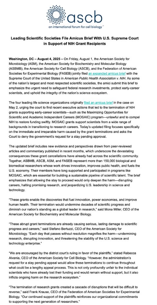 Leading Scientific Societies File Amicus Brief With U.S. Supreme Court in Support of NIH Grant Recipients
 
 
Washington, DC – August 4, 2025 – On Friday, August 1, the American Society for Microbiology (ASM), the American Society for Biochemistry and Molecular Biology (ASBMB), the American Society for Cell Biology (ASCB), and the Federation of American Societies for Experimental Biology (FASEB) jointly filed an expanded amicus brief with the Supreme Court of the United States in American Public Health Association v. NIH. As some of the nation’s largest and most respected scientific societies, the amici submit this brief to emphasize the urgent need to safeguard federal research investments, protect early-career scientists, and uphold the integrity of the nation’s science ecosystem.
 
The four leading life science organizations originally filed an amicus brief in the case on May 2, urging the court to find recent executive actions that led to the termination of NIH grants supporting early-career scientists—such as the Maximizing Opportunities for Scientific and Academic Independent Careers (MOSAIC) program—unlawful and to compel NIH to restore funding swiftly. MOSAIC grants support scientists from a wide range of backgrounds in transitioning to research careers. Today’s updated filing focuses specifically on the immediate and irreparable harm caused by the grant terminations and asks the Court to deny the government’s request for a stay pending approval.
 
The updated brief includes new evidence and perspectives drawn from peer-reviewed articles and commentary published in recent months, which underscore the devastating consequences these grant cancellations have already had across the scientific community. Together, ASBMB, ASCB, ASM, and FASEB represent more than 150,000 biological and biomedical researchers whose work drives innovation, improves public health, and fuels the U.S. economy. Their members have long supported and participated in programs like MOSAIC, w…