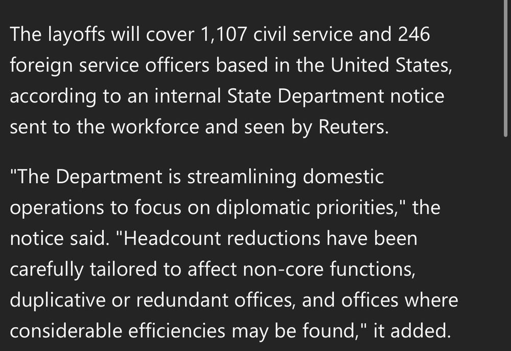 The layoffs will cover 1,107 civil service and 246 foreign service officers based in the United States, according to an internal State Department notice sent to the workforce and seen by Reuters. 

"The Department is streamlining domestic operations to focus on diplomatic priorities," the notice said. "Headcount reductions have been carefully tailored to affect non-core functions, duplicative or redundant offices, and offices where considerable efficiencies may be found," it added.